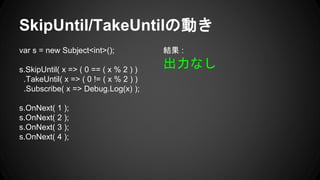 SkipUntil/TakeUntilの動き
var s = new Subject<int>();
s.SkipUntil( x => ( 0 == ( x % 2 ) )
.TakeUntil( x => ( 0 != ( x % 2 ) )
.Subscribe( x => Debug.Log(x) );
s.OnNext( 1 );
s.OnNext( 2 );
s.OnNext( 3 );
s.OnNext( 4 );
結果 :
出力なし
 