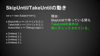 SkipUntil/TakeUntilの動き
var s = new Subject<int>();
s.SkipUntil( x => ( 0 == ( x % 2 ) )
.TakeUntil( x => ( 0 != ( x % 2 ) )
.Subscribe( x => Debug.Log(x) );
s.OnNext( 1 );
s.OnNext( 2 );
s.OnNext( 3 );
s.OnNext( 4 );
理由 :
SkipUntilで待っている間も
TakeUntilの条件は
常にチェックされている。
 