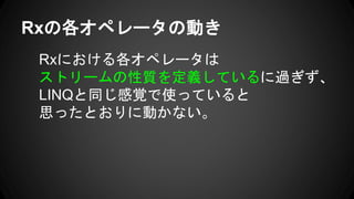 Rxの各オペレータの動き
Rxにおける各オペレータは
ストリームの性質を定義しているに過ぎず、
LINQと同じ感覚で使っていると
思ったとおりに動かない。
 