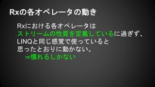 Rxの各オペレータの動き
Rxにおける各オペレータは
ストリームの性質を定義しているに過ぎず、
LINQと同じ感覚で使っていると
思ったとおりに動かない。
⇒慣れるしかない
 