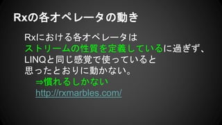 Rxの各オペレータの動き
Rxにおける各オペレータは
ストリームの性質を定義しているに過ぎず、
LINQと同じ感覚で使っていると
思ったとおりに動かない。
⇒慣れるしかない
http://rxmarbles.com/
 