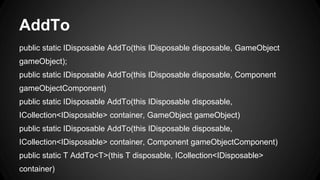 AddTo
public static IDisposable AddTo(this IDisposable disposable, GameObject
gameObject);
public static IDisposable AddTo(this IDisposable disposable, Component
gameObjectComponent)
public static IDisposable AddTo(this IDisposable disposable,
ICollection<IDisposable> container, GameObject gameObject)
public static IDisposable AddTo(this IDisposable disposable,
ICollection<IDisposable> container, Component gameObjectComponent)
public static T AddTo<T>(this T disposable, ICollection<IDisposable>
container)
 