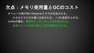 オペレータ実行時にObserverクラスが生成される。
小さなクラスが大量に生成される。 -> GC負荷が上がる。
UniRxの場合、専用のコンポーネントが生成される。
生成コストや上記と同じくGCの負荷が上がる。
欠点：メモリ使用量とGCのコスト
 