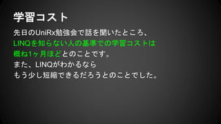 先日のUniRx勉強会で話を聞いたところ、
LINQを知らない人の基準での学習コストは
概ね1ヶ月ほどとのことです。
また、LINQがわかるなら
もう少し短縮できるだろうとのことでした。
学習コスト
 