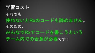それでも
使わないとRxのコードも読めません。
そのため、
みんなでRxでコードを書こうという
チーム内での合意が必要です！
学習コスト
 