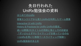 先日行われた
UniRx勉強会の資料
はじめてのUniRx
若輩エンジニアから見たUniRxを利用したゲーム開発
Interactive UI with UniRx
History & Practices for UniRx UniRxの歴史、
或いは開発(中)タイトルの用例と落とし穴の回避法
「ずいぶんとダサいライティングを使っているのね
〜UniRxを用いた物理ベースライティング制御〜
UniRx勉強会のまとめ
 
