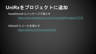 AssetStoreからパッケージで落とす
https://www.assetstore.unity3d.com/jp/#!/content/17276
Githubからソースを落とす
https://github.com/neuecc/UniRx
UniRxをプロジェクトに追加
 