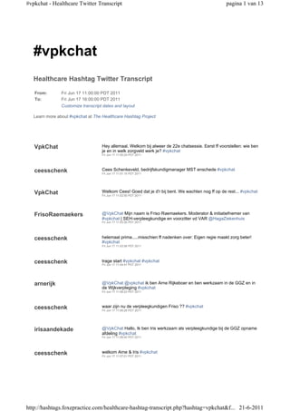 #vpkchat - Healthcare Twitter Transcript                                                           pagina 1 van 13




   #vpkchat
   Healthcare Hashtag Twitter Transcript

   From:        Fri Jun 17 11:00:00 PDT 2011
   To:          Fri Jun 17 16:00:00 PDT 2011
                Customize transcript dates and layout

   Learn more about #vpkchat at The Healthcare Hashtag Project




   VpkChat                          Hey allemaal. Welkom bij alweer de 22e chatsessie. Eerst ff voorstellen: wie ben
                                    je en in welk zorgveld werk je? #vpkchat
                                    Fri Jun 17 11:00:24 PDT 2011




   ceesschenk                       Cees Schenkeveld, bedrijfskundigmanager MST enschede #vpkchat
                                    Fri Jun 17 11:01:15 PDT 2011




   VpkChat                          Welkom Cees! Goed dat je d'r bij bent. We wachten nog ff op de rest... #vpkchat
                                    Fri Jun 17 11:02:50 PDT 2011




   FrisoRaemaekers                  @VpkChat Mijn naam is Friso Raemaekers. Moderator & initiatiefnemer van
                                    #vpkchat | SEH-verpleegkundige en voorzitter vd VAR @HagaZiekenhuis
                                    Fri Jun 17 11:03:30 PDT 2011




   ceesschenk                       helemaal prima.....misschien ff nadenken over: Eigen regie maakt zorg beter!
                                    #vpkchat
                                    Fri Jun 17 11:03:56 PDT 2011




   ceesschenk                       trage start #vpkchat #vpkchat
                                    Fri Jun 17 11:04:47 PDT 2011




   arnerijk                         @VpkChat @vpkchat ik ben Arne Rijkeboer en ben werkzaam in de GGZ en in
                                    de Wijkverpleging #vpkchat
                                    Fri Jun 17 11:06:23 PDT 2011




   ceesschenk                       waar zijn nu de verpleegkundigen Friso ?? #vpkchat
                                    Fri Jun 17 11:06:26 PDT 2011




   irisaandekade                    @VpkChat Hallo, Ik ben Iris werkzaam als verpleegkundige bij de GGZ opname
                                    afdeling #vpkchat
                                    Fri Jun 17 11:06:40 PDT 2011




   ceesschenk                       welkom Arne & Iris #vpkchat
                                    Fri Jun 17 11:07:01 PDT 2011




http://hashtags.foxepractice.com/healthcare-hashtag-transcript.php?hashtag=vpkchat&f... 21-6-2011
 