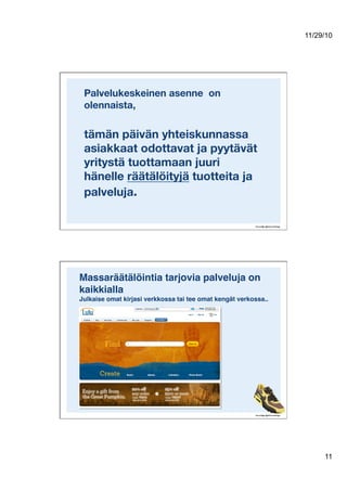 11/29/10
11
Palvelukeskeinen asenne on
olennaista,!
tämän päivän yhteiskunnassa
asiakkaat odottavat ja pyytävät
yritystä tuottamaan juuri
hänelle räätälöityjä tuotteita ja
palveluja. 
Massaräätälöintia tarjovia palveluja on
kaikkialla 
Julkaise omat kirjasi verkkossa tai tee omat kengät verkossa..!
 