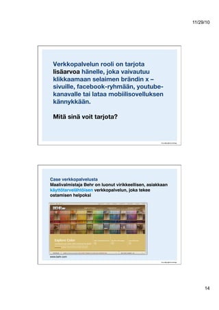 11/29/10
14
Verkkopalvelun rooli on tarjota
lisäarvoa hänelle, joka vaivautuu
klikkaamaan selaimen brändin x –
sivuille, facebook-ryhmään, youtube-
kanavalle tai lataa mobiilisovelluksen
kännykkään.!
Mitä sinä voit tarjota?
Case verkkopalvelusta  
Maalivalmistaja Behr on luonut virikkeellisen, asiakkaan
käyttötarvelähtöisen verkkopalvelun, joka tekee
ostamisen helpoksi!
www.behr.com"
 