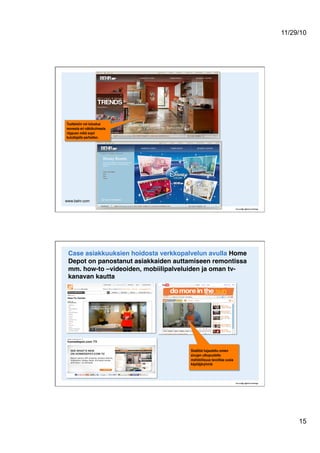 11/29/10
15
www.behr.com"
Tuotteisiin voi tutustua
monesta eri näkökulmasta
riippuen mikä sopii
kuluttajalle parhaiten.
Case asiakkuuksien hoidosta verkkopalvelun avulla Home
Depot on panostanut asiakkaiden auttamiseen remontissa
mm. how-to –videoiden, mobiilipalveluiden ja oman tv-
kanavan kautta!
Sisältöä hajautettu omien
sivujen ulkopuolelle:
mahdollisuus tavoittaa uusia
käyttäjäryhmiä
 