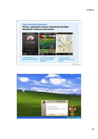 11/29/10
16
Case mobiilisovelluksesta 
iPhone –applikaatio tarjoaa maalisävyjä käyttäjän
lähettämän valokuvan perusteella !
1. Käyttäjä ottaa kuvan
näkemästään värisävystä!
2. Sovellus luo kyseisen
sävyn eri valmistajan
maaleista!
3. Sovellus listaa
kuluttajaa lähinnä olevat
liikkeet!
 