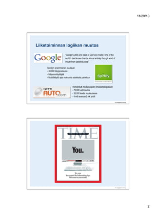11/29/10
2
Liiketoiminnan logiikan muutos!
“Google's utility and ease of use have made it one of the
world's best known brands almost entirely through word of
mouth from satisfied users”.
Spotifyn ensimmäinen kuukausi:
- 40.000 blogipostausta
- Miljoona käyttäjää
- Mobiilikäyttö ajaa maksavia asiakkaita palveluun
Romahdutti mediaduopolin ilmaisstrategiallaan:
- 70.000 vaihtoautoa
- 35.000 leadia kuukaudessa
- 4 m€ revenue/2 m€ profit
 