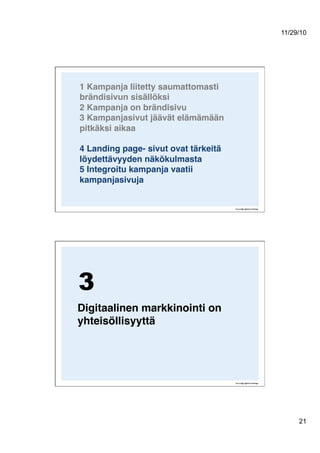 11/29/10
21
1 Kampanja liitetty saumattomasti
brändisivun sisällöksi 
2 Kampanja on brändisivu 
3 Kampanjasivut jäävät elämämään
pitkäksi aikaa 
4 Landing page- sivut ovat tärkeitä
löydettävyyden näkökulmasta 
5 Integroitu kampanja vaatii
kampanjasivuja  
Digitaalinen markkinointi on
yhteisöllisyyttä!
3
 