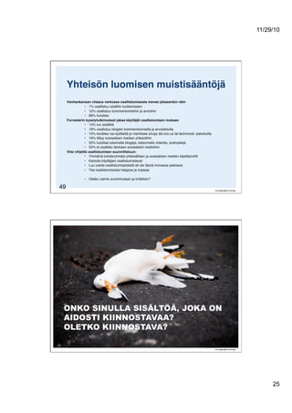 11/29/10
25
49
Yhteisön luomisen muistisääntöjä!
Vanhankansan viisaus verkossa osallistumisesta menee jokseenkin näin!
•  1% osallistuu sisällön tuottamiseen"
•  10% osallistuu kommentointeihin ja arvioihin"
•  89% kuluttaa"
Forresterin kyselytutkimukset jakaa käyttäjät osallistumisen mukaan!
•  13% luo sisältöä"
•  19% osallistuu blogien kommentoinneilla ja arvosteluilla"
•  15% keräilee rss-syötteitä ja merkitsee sivuja del.icio.us tai technorati -palveluilla"
•  19% liittyy sosiaalisen median yhteisöihin"
•  33% kuluttaa lukemalla blogeja, katsomalla videoita, podcasteja"
•  52% ei osallistu lainkaan sosiaalisiin medioihin!
Viisi vihjettä osallistumisen suunnitteluun:!
•  Ymmärrä kohderyhmäsi yhteisällisen ja sosiaalisen median käyttöproﬁili"
•  Kartoita käyttäjien osallistumistavat"
•  Luo useita osallistumispisteitä eli ole läsnä monessa paikassa"
•  Tee osallistumisesta helppoa ja nopeaa"
•  Oletko valmis avoimmuteen ja kritiikkiin?"
 