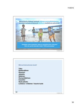 11/29/10
26
Menestyvät yritykset toimivat aidossa vuorovaikutuksessa
ihmisten kanssa ja tarjoavat erottuvia tuotteita ja palveluita.
Uskallatko antaa asiakkaille valtaa ja mahdollisuuksia vaikuttaa?!
Eikä vain pyrkiä tekemään heistä “WOM-automaatteja”!
52
Mikä saa ihmiset puhumaan sinusta?!
Tabu!
Epätavallinen!
Huumori!
Järjetön!
Salainen!
Humanitäärinen!
Insentiivi!
Hyvä palvelu!
Loistava / erilainen / kaunis tuote
 