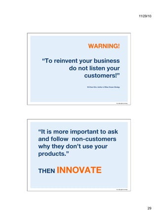 11/29/10
29
WARNING!!
“To reinvent your business
do not listen your
customers!”!
W.Chan Kim, Author of Blue Ocean Stratgy
“It is more important to ask
and follow non-customers
why they don’t use your
products.” !
THEN INNOVATE
 