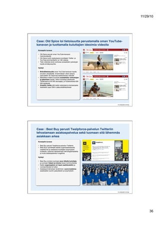 11/29/10
36
Case: Old Spice loi tietoisuutta perustamalla oman YouTube-
kanavan ja tuottamalla kuluttajien ideoimia videoita!
Konseptin kuvaus!
•  Old Spice perusti oman YouTube-kanavan
mainosvideoille"
•  Old Spice tuotti vastauksena kuluttajien Twitter- ja
YouTube-kommentteihin yli 180 videota"
•  Tieto videoista levisi verkossa sosiaalisten palvelujen
kautta ennätysvauhtia"
Hyödyt!
•  Bränditietoisuutta oman YouTube-kanavan kautta
sivuston vierailijoille. Ensimmäisen viikon aikana
saavutettiin 35 miljoonaa katselukertaa videoille"
•  Merkittävä määrä huomiota sosiaalisten verkostojen
ja jakamisen kautta. Viikon kuluessa julkaisusta
Twitterissä oli 94 000 seuraajaa, ja Facebookissa 630
000 tykkäystä"
•  Ansaittu media ylitti kaikki odotukset ja kampanjasta
tiedotettiin jopa CBS:n pääuutislähetyksissä"
Case : Best Buy perusti Twelpforce-palvelun Twitteriin
tehostamaan asiakaspalvelua sekä tuomaan sitä lähemmäs
asiakkaan arkea!
Konseptin kuvaus!
•  Best Buy perusti Twelpforce-palvelun Twitteriin"
•  Best Buyn työntekijät kaikilta organisaatiotasoilta
osallistuivat ja vastasivat kuluttajien kysymyksiin
tuotteista, auttoivat ratkaisemaan teknologiahaasteita
ja muita asiakaspalvelun ongelmia"
Hyödyt!
•  Best Buy onnistui tuomaan avun lähelle kuluttajia,
ja luomaan helpon ja totutun tavan kommunikoida"
•  Kaikki organisaation eri tasot osallistutettiin ja
vuoropuhelusta tuli aitoa"
•  Asiakasymmärryksen leviäminen: suora kosketus
asiakkaiden suoriin palautteisiin ja kysymyksiin."
 