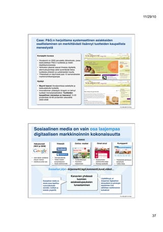 11/29/10
37
Case: P&G:n harjoittama systemaattinen asiakkaiden
osallistaminen on merkittävästi lisännyt tuotteiden kaupallista
menestystä!
Konseptin kuvaus!
•  Vocalpoint on 2005 perustettu äitiverkosto, jossa
keskustellaan P&G:n tuotteista ja niiden
käyttötarkoituksista"
•  Verkoston jäsenet saavat ilmaisia näytteitä,
alennuskuponkeja sekä syventävää tietoa
tuotteista yhteisön ja uutiskirjeiden kautta "
•  Yhteisössä on käynnissä jopa 10 samanaikaista
markkinointikamppanjaa"
Hyödyt!
•  Myynti kasvoi Vocalpointissa esitellyille ja
keskustelluille tuotteille"
•  Innovatiivinen yhteistyön ilmapiiri on tehnyt
tuotteet menestyksekkäiksi: Tuotteiden
kaupallinen menestys on kasvanut 15-20
prosentista 50-60 prosenttiin aikavälillä
2000-2008"
•  Tilat keskusteluille
•  Tärkeä viraalien
levitysmekanismi
•  Alusta markkinoinnille
•  Tuotenäkyvyys"
•  Huomion
hakeminen"
•  Kausiluontoisia
markkinointisivustoja
•  Palveluja asiakkaille
•  Yhteistyössä palveluja ja
kampanjoita
•  Trafiikin lähde
•  Usein tärkein yksittäinen
inbound -kanava
•  Ostoikkuna eniten auki
Sosiaalinen media on vain osa laajempaa
digitaalisen markkinoinnin kokonaisuutta!
Kanavien yhdessä
luomien
asiakaslupauksien
lunastaminen!
Hakukoneet
(SEO ja SEM)!
Yhteisöt! Omat sivut! Kumppanit!Online -mediat!
ASIAKAS
Löydettävyys, ei-
lineaarinen digitaalinen
ekosysteemi ja palvelujen
tarjoaminen ovat
sähköisen markkinoinnin
kulmakivet
Sosiaaliset jäljet - kirjanmerkit,tagit,kommentit,kuvat,videot…
Sosiaalinen media on
alusta jossa tapahtuu
vuorovaikutusta
asioiden, tuotteen ja
brändin ympärillä
 