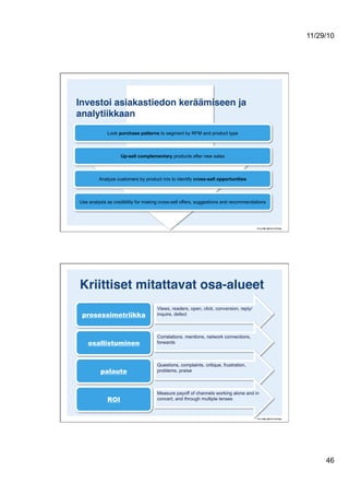11/29/10
46
Investoi asiakastiedon keräämiseen ja
analytiikkaan!
Look purchase patterns to segment by RFM and product type
Up-sell complementary products after new sales
Analyze customers by product mix to identify cross-sell opportunities
Use analysis as credibility for making cross-sell offers, suggestions and recommendations
Kriittiset mitattavat osa-alueet!
prosessimetriikka
osallistuminen
palaute
ROI
Views, readers, open, click, conversion, reply/
inquire, defect
Correlations, mentions, network connections,
forwards
Questions, complaints, critique, frustration,
problems, praise
Measure payoff of channels working alone and in
concert, and through multiple lenses
 