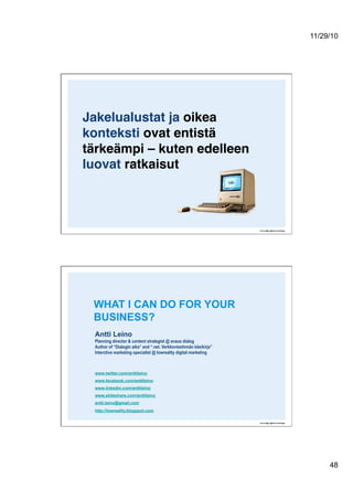 11/29/10
48
Jakelualustat ja oikea
konteksti ovat entistä
tärkeämpi – kuten edelleen
luovat ratkaisut 
Antti Leino
Planning director & content strategist @ avaus dialog
Author of “Dialogin aika” and “.net. Verkkoviestinnän käsikirja”
Interctive marketing specialist @ lowreality digital marketing
www.twitter.com/anttileino
www.facebook.com/anttileino
www.linkedin.com/anttileino
www.slideshare.com/anttileino
antti.leino@gmail.com
http://lowreality.blogspot.com
WHAT I CAN DO FOR YOUR
BUSINESS?
 