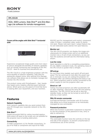 VPL-CX125

 XGA, 3000 Lumens, Side Shot™ and Ziris Man-
 age Lite software for remote management.




Covers all the angles with Side Shot™ horizontal          RS232C port for management and control, component
shift                                                     video, S-Video / composite video, audio 2x stereo
                                                          mini jack. Please note each input / output feature has
                                                          its own dedicated audio (stereo mini jack feature).

                                                          Monitor out
                                                          The VPL-CX125 projector can display the image sim-
                                                          ultaneously on a large screen and on an additional
                                                          monitor (via a 15-pin D Sub connection), so you can
                                                          face the audience and still see the information being
                                                          shown.

                                                          Low fan noise
Experience exceptional image quality and more natur-      Quiet operation is vital for a compelling presentation.
al colours alongside the benefits of network capability   At only 28dB in standard mode, the operating noise of
such as remote monitoring and managing of the VPL-        the VPL-CX125 is quieter than a whisper.
CX125 - ideal for business and educational use.
                                                          Off and go
The VPL-CX125 is a high brightness projector with the     No cool down time needed, just switch off and pack
extra benefits of network capability, Side Shot for       away! The fan continues to cool after the power sup-
awkwardly shaped rooms, plus optional Ziris Manage        ply is removed, so you can unplug the projector im-
Lite software that allows you to remotely manage and      mediately after use without damaging the lamp or op-
monitor the VPL-CX125.                                    tics. Other projectors need to remain connected to the
                                                          power supply to cool the projector after use.
This product comes with PrimeSupport – fast, hassle-
free repairs and a helpline offering expert technical     Direct on / off
advice. Which gives you the peace of mind that Sony
                                                          Ceiling mounted projectors are often accidentally left
is looking after your equipment, and your business.
                                                          on after meetings, reducing the lamp life and wasting
                                                          electricity. The VPL-CX125 can be set to skip the
                                                          standby mode, so they can be turned on and off dir-
                                                          ectly by a main switch.

                                                          PM-J18 remote commander
Features                                                  Full featured Remote Commander with ID Function
                                                          that allows up to three projectors to be individually
Network Capability
                                                          managed by one commander.
RJ45 network capability lets you send content from
your PC through your corporate network to the VPL-        Password protection
CX125.
                                                          When this function is activated a password is required
                                                          to use the projector (if the password is lost, Sony is
Side Shot™
                                                          able to retrieve it).
Digital Horizontal Shift for ceiling mounted applica-
tions where off-axes to the screen are not possible for   Control panel lock
the projector due to building obstruction.
                                                          This switchable function locks the controls on the top
                                                          and side of the projector, to prevent unauthorised or
Connectivity
                                                          unintentional use of the controls.
2x RGB (component x1) for flexible connections, In-
put A for RGB or component and input B for RGB.



  www.pro.sony.eu/projectors                                                                                      1
 