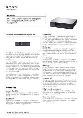 VPL-CX155

 XGA, 3500 Lumens, Side Shot™ and optional
 Ziris Manage Lite software for remote
 management.




Great team player with networking via RJ45                Connectivity
                                                          2x RGB (component x1) for flexible connections, In-
                                                          put A for RGB or component and input B for RGB.
                                                          RS232C port for management and control, component
                                                          video, S-Video / composite video, audio 2x stereo
                                                          mini jack. Please note each input / output feature has
                                                          its own dedicated audio (stereo mini jack feature).

                                                          Monitor out
                                                          The VPL-CX155 projector can display the image sim-
                                                          ultaneously on a large screen and on an additional
                                                          monitor (via a 15-pin D Sub connection), so you can
With 3500lm, the VPL-CX155 provides outstanding           face the audience and still see the information being
image clarity in the brightest of rooms. Plus, network    shown.
capability makes it perfect for corporate and educa-
tional use. Suitable for ceiling, rear installation or    Low fan noise
portable use.
                                                          Quiet operation is vital for a compelling presentation.
                                                          At only 28dB in standard mode, the operating noise of
The VPL-CX155 is a really bright performer with its
                                                          the VPL-CX155 is quieter than a whisper.
outstanding 3500 ANSI Lumens lamp. Added to this,
its network capability lets you easily host remote con-
                                                          Off and go
ferences, transfer data and share information without
even being present. And with optional Ziris Manage        No cool down time needed, just switch off and pack
Lite software, you can also manage and monitor the        away! The fan continues to cool after the power sup-
VPL-CX155 remotely.                                       ply is removed, so you can unplug the projector im-
                                                          mediately after use without damaging the lamp or op-
This product comes with PrimeSupport – fast, hassle-      tics. Other projectors need to remain connected to the
free repairs and a helpline offering expert technical     power supply to cool the projector after use.
advice. Which gives you the peace of mind that Sony
is looking after your equipment, and your business.       Direct on / off
                                                          Ceiling mounted projectors are often accidentally left
                                                          on after meetings, reducing the lamp life and wasting
                                                          electricity. The VPL-CX155 can be set to skip the
                                                          standby mode, so they can be turned on and off dir-
                                                          ectly by a main switch.
Features
                                                          PM-J18 remote commander
Network Capability                                        Full featured Remote Commander with ID Function
RJ45 network capability lets you send content from        that allows up to three projectors to be individually
your PC through your corporate network to the VPL-        managed by one commander.
CX155.
                                                          Password protection
Side Shot™                                                When this function is activated a password is required
Digital Horizontal Shift for ceiling mounted applica-     to use the projector (if the password is lost, Sony is
tions where off-axes to the screen are not possible for   able to retrieve it).
the projector due to building obstruction.




  www.pro.sony.eu/projectors                                                                                      1
 