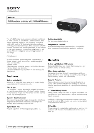 VPL-ES7

 3LCD portable projector with 2000 ANSI lumens




The VPL-ES7 entry-level projector delivers brightness      Ceiling Mountable
to 2000 lumens, at SVGA 800 x 600 resolution. The          For permanent applications.
stylish, practical design of this projector includes a
built-in tilt angle of 8° that automatically produces      Image Freeze Function
perfectly proportioned images. This projector is highly
                                                           Freeze the image displayed and make changes to
suitable for use in the education market as it is simple
                                                           your presentation without the audience knowing.
to use, incorporates a range of security features and
is one of the lowest power consuming projectors in
our range.

PrimeSupport

All Sony business projectors come supplied with a
3-year support pack which offers unique extra ser-
                                                           Benefits
vices and benefits.
3 years’ cover                                             Colour Light Output 2000 lumens
Free telephone helpdesk support in English, German,        Colour Light Output is a metric that measures a pro-
French, Italian and Spanish.                               jector’s ability to deliver colour.
Collection and delivery anywhere in EU, Norway and
Switzerland.                                               Short-throw projection
                                                           Achieve a pin sharp 80-inch image (diagonal) from
                                                           just 2.3 metres away making it ideal for presenting in
Features                                                   small meeting rooms and classrooms.

Built-in optical shift                                     Security Features
A built-in 8° tilt angle gives a perfectly proportioned    Password access, control panel lock and optional se-
presentation on the screen or wall.                        curity cable and security bar can all help to prevent
                                                           misuse, tampering and theft in classrooms or meeting
Easy to use                                                rooms.
The projector’s height adjuster is located at the back
to make it easier to see the effects of moving it upon     2 x Power-saving modes
your projected image and the control panel is located      Lamp Cutoff: Lamp cuts off if no signal is input for 10
on the top of the projector.                               minutes and lights again when a signal is input or any
                                                           key is pressed.
Dynamic Detail Enhancer
Generates high quality images through the Interlace/       Standby: The projector goes into standby mode if no
Progressive conversion processor, resulting in ex-         signal is input for 10 minutes and power consumption
tremely accurate image reproduction.                       reduced to less than 3W.

Digital Zoom (4x)                                          Off and Go
Magnify a portion of the image displayed by 4x.            The projector is ready to be unplugged as soon as it is
                                                           switched off. There is no need to wait for the fan to
                                                           turn off.




  www.pro.sony.eu/projectors                                                                                   1
 