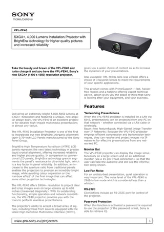 VPL-FE40

 SXGA+, 4,000 Lumens Installation Projector with
 BrightEra technology for higher quality pictures
 and increased reliability




Take the beauty and brawn of the VPL-FX40 and               gives you a wider choice of content so as to increase
turbo charge it and you have the VPL-FE40, Sony’s           the dynamics of your presentations.
new SXGA+ (1400 x 1050) resolution projector.
                                                            Also available: VPL-FE40L lens-less version offers a
                                                            choice of 3 bayonet lenses to meet the requirements
                                                            of your specific applications.

                                                            This product comes with PrimeSupport – fast, hassle-
                                                            free repairs and a helpline offering expert technical
                                                            advice. Which gives you the peace of mind that Sony
                                                            is looking after your equipment, and your business.


                                                            Features
Delivering an extremely bright 4,000 ANSI lumens at         *Networking Presentations
SXGA+ Resolution and featuring a unique, new angu-          When the VPL-FE40 projector is installed on a LAN via
lar design body, the VPL-FE40 is an excellent project-      RJ45, presentations can be projected from any PC on
or for detailed high-impact multimedia presentations        that network - whether connected via a LAN cable or
in almost any venue.                                        wirelessly.
                                                            &quot;New feature&quot; High-Speed Image Transfer
The VPL-FE40 Installation Projector is one of the first     over IP Networks: Because the VPL-FE40 projector
to incorporate our new BrightEra Inorganic alignment        employs efficient compression and transmission tech-
layer 0.79-inch LCD Panels manufactured by the Sony         niques, they can receive and project images via IP
Panel Group.                                                networks for effective presentations from any net-
                                                            worked PC.
BrightEra High Temperature Polysilicon (HTPS) LCD
panels represent the very latest technology in precise      Monitor Out
liquid crystal alignment, offering increased reliability    The VPL-FE40 projector can display the image simul-
and higher picture quality. In comparison to conven-        taneously on a large screen and on an additional
tional LCD panels, BrightEra technology greatly aug-        monitor (via a 15-pin D Sub connection), so that the
ments the panel’s resistance to ultraviolet light, which    user can face the audience and still see the informa-
is a key factor in panel reliability. In addition, an in-   tion being shown.
crease to the aperture ratio from traditional panels
enables the projectors to produce an incredibly bright      Low Fan Noise
image, while avoiding colour separation or the              For an undisturbed presentation, quiet operation is
’rainbow effect’ of the final image that can affect         very important. The noise level of the VPL-FE40 is
some other projection technologies.                         28dB in low mode which is considered less than a
                                                            whisper.
The VPL-FE40 offers SXGA+ resolution to project clear
and crisp images even on large screens up to 600            RS-232C
inches (measured diagonally). With its outstanding
                                                            Connections include an RS-232C port for control of
functionality, simple operation and network capabilit-
                                                            the projector.
ies, the VPL-FE40 projector provides you with the
tools to perform seamless presentations.
                                                            Password Protection
The projector’s ability to accept a broad array of sig-     When this function is activated a password is required
nals, including those from sources equipped with the        to use the projector (if the password is lost, Sony is
latest High-Definition Multimedia Interface (HDMI),         able to retrieve it).


  www.pro.sony.eu/projectors                                                                                      1
 