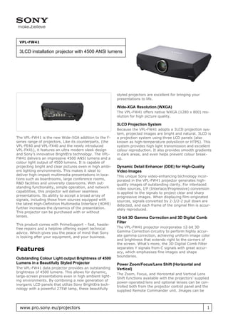 VPL-FW41

 3LCD installation projector with 4500 ANSI lumens




                                                          styled projectors are excellent for bringing your
                                                          presentations to life.

                                                          Wide-XGA Resolution (WXGA)
                                                          The VPL-FW41 offers native WXGA (1280 x 800) res-
                                                          olution for high picture quality.

                                                          3LCD Projection System
                                                          Because the VPL-FW41 adopts a 3LCD projection sys-
                                                          tem, projected images are bright and natural. 3LCD is
The VPL-FW41 is the new Wide-XGA addition to the F-       a projection system using three LCD panels (also
series range of projectors. Like its counterparts, (the   known as high-temperature polysilicon or HTPS). This
VPL-FE40 and VPL-FX40 and the newly introduced            system provides high light transmission and excellent
VPL-FX41), it features an ultra modern sleek design       colour reproduction. It also provides smooth gradients
and Sony’s innovative BrightEra technology. The VPL-      in dark areas, and even helps prevent colour break-
FW41 delivers an impressive 4500 ANSI lumens and a        up.
colour light output of 4500 lumens. It is capable of
projecting bright and clear pictures even in high ambi-   Dynamic Detail Enhancer (DDE) for High-Quality
ent lighting environments. This makes it ideal to         Video Images
deliver high-impact multimedia presentations in loca-     This unique Sony video-enhancing technology incor-
tions such as boardrooms, large conference rooms,         porated in the VPL-FW41 projector generates high-
R&D facilities and university classrooms. With out-       quality images of outstanding clarity. For interlaced
standing functionality, simple operation, and network     video sources, I/P (Interlace/Progressive) conversion
capabilities, this projector will deliver seamless        is applied to the signals to project clear and sharp
presentations. Its ability to accept a broad array of     progressive images. When displaying film-originated
signals, including those from sources equipped with       sources, signals converted by 2-3/2-2 pull down are
the latest High-Definition Multimedia Interface (HDMI)    detected, and each frame of the original film is accur-
further increases the dynamics of the presentation.       ately reproduced.
This projector can be purchased with or without
lenses.                                                   12-bit 3D Gamma Correction and 3D Digital Comb
                                                          Filter
This product comes with PrimeSupport – fast, hassle-
free repairs and a helpline offering expert technical     The VPL-FW41 projector incorporates 12-bit 3D
advice. Which gives you the peace of mind that Sony       Gamma Correction circuitry to perform highly accur-
is looking after your equipment, and your business.       ate gamma correction, achieving uniform image color
                                                          and brightness that extends right to the corners of
                                                          the screen. What’s more, the 3D Digital Comb Filter
Features                                                  separates Y signals from C signals with great accur-
                                                          acy, which emphasises fine images and shape
                                                          boundaries.
Outstanding Colour Light output Brightness of 4500
Lumens in a Beautifully Styled Projector                  Power Zoom/Focus/Lens Shift (Horizontal and
The VPL-FW41 data projector provides an outstanding       Vertical)
brightness of 4500 lumens. This allows for dynamic,
                                                          The Zoom, Focus, and Horizontal and Vertical Lens
large-screen presentations even in high ambient light-
                                                          Shift functions available with the projectors’ supplied
ing environments. By combining a new generation of
                                                          power-operated lens and optional lenses can be con-
inorganic LCD panels that utilize Sony BrightEra tech-
                                                          trolled both from the projector control panel and the
nology with a powerful 275W lamp, these beautifully
                                                          supplied Remote Commander unit. Images can be




  www.pro.sony.eu/projectors                                                                                   1
 