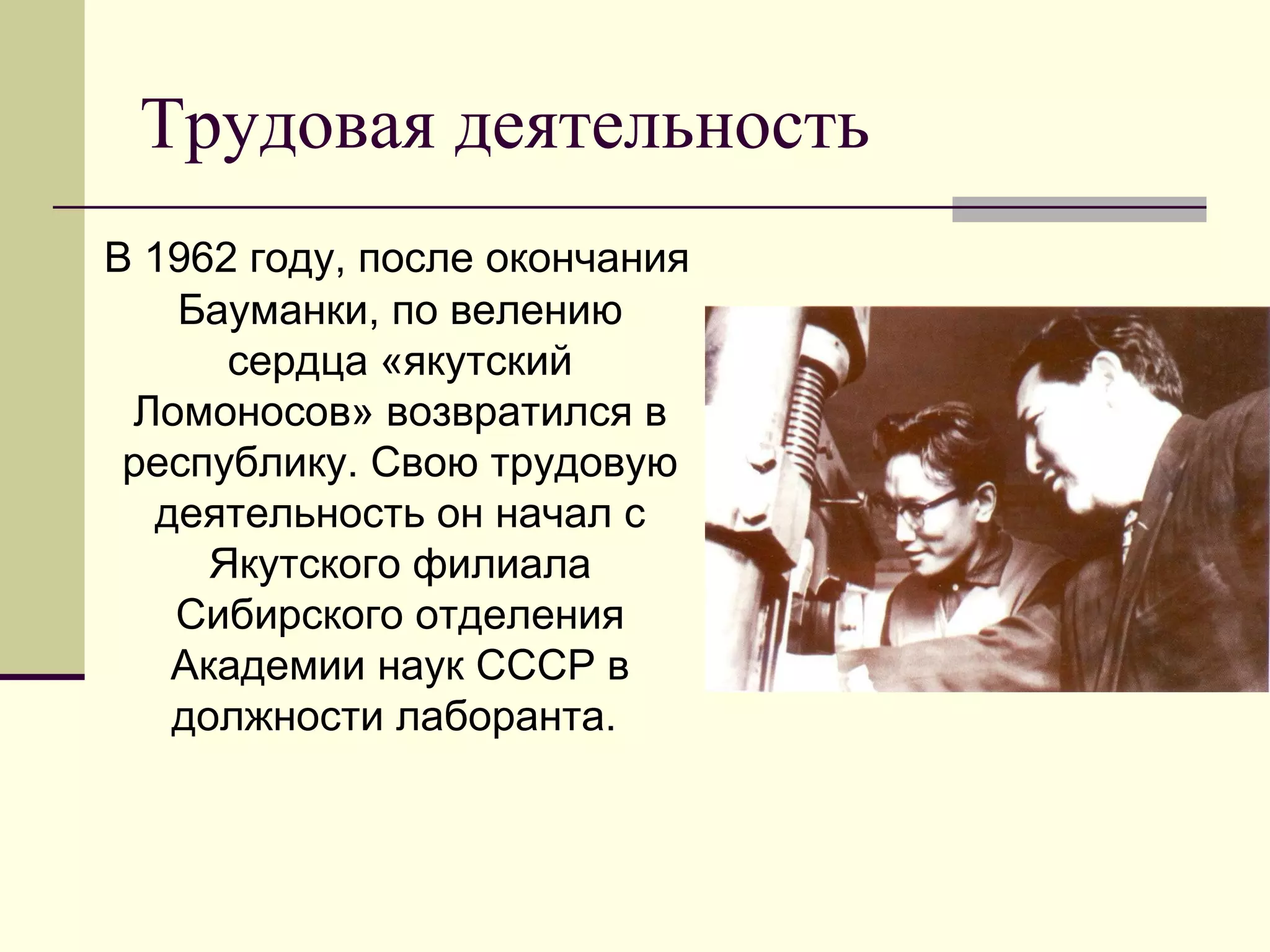 Трудовая деятельность
В 1962 году, после окончания
Бауманки, по велению
сердца «якутский
Ломоносов» возвратился в
республику. Свою трудовую
деятельность он начал с
Якутского филиала
Сибирского отделения
Академии наук СССР в
должности лаборанта.
 