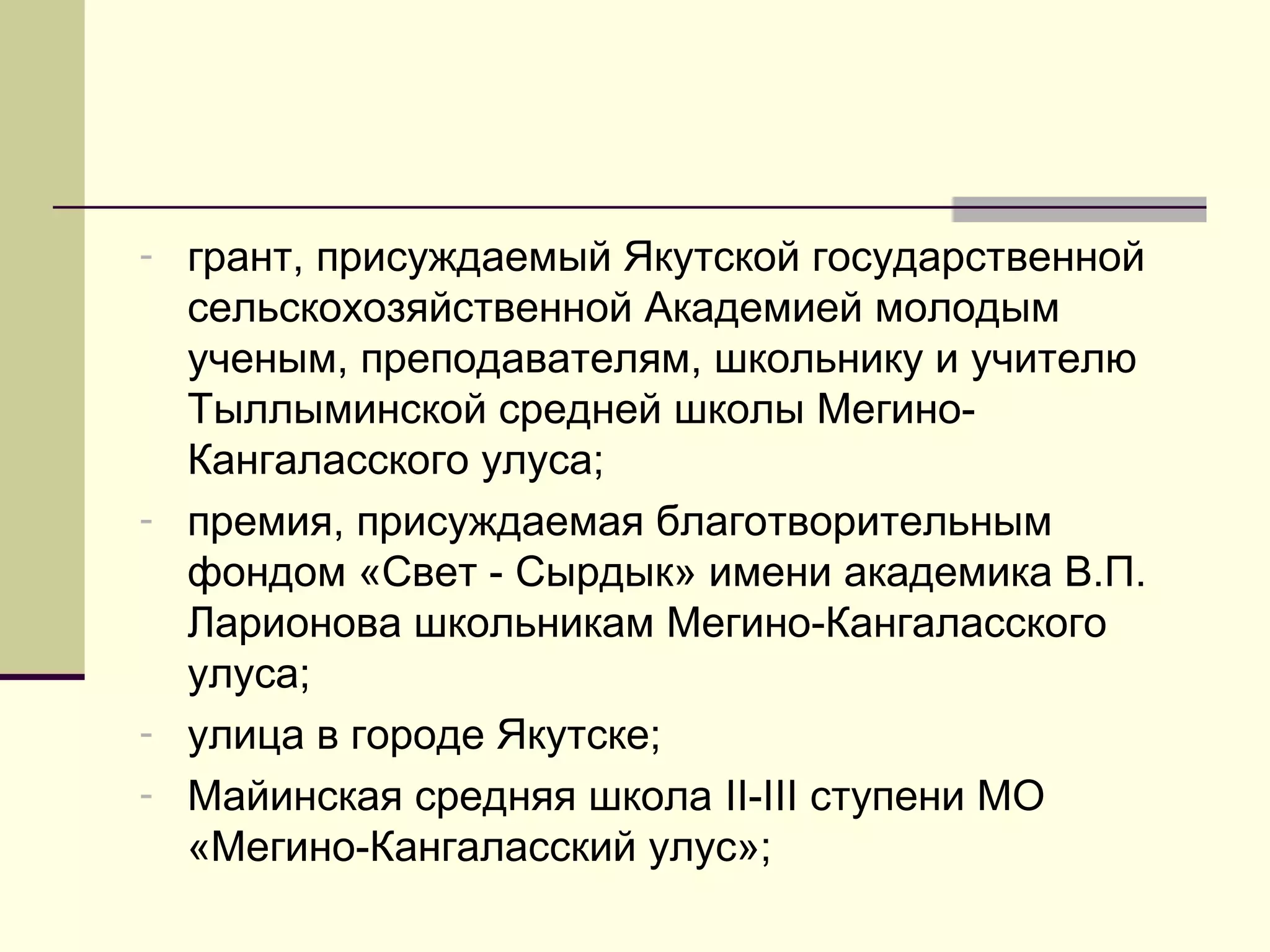 - грант, присуждаемый Якутской государственной
сельскохозяйственной Академией молодым
ученым, преподавателям, школьнику и учителю
Тыллыминской средней школы Мегино-
Кангаласского улуса;
- премия, присуждаемая благотворительным
фондом «Свет - Сырдык» имени академика В.П.
Ларионова школьникам Мегино-Кангаласского
улуса;
- улица в городе Якутске;
- Майинская средняя школа II-III ступени МО
«Мегино-Кангаласский улус»;
 