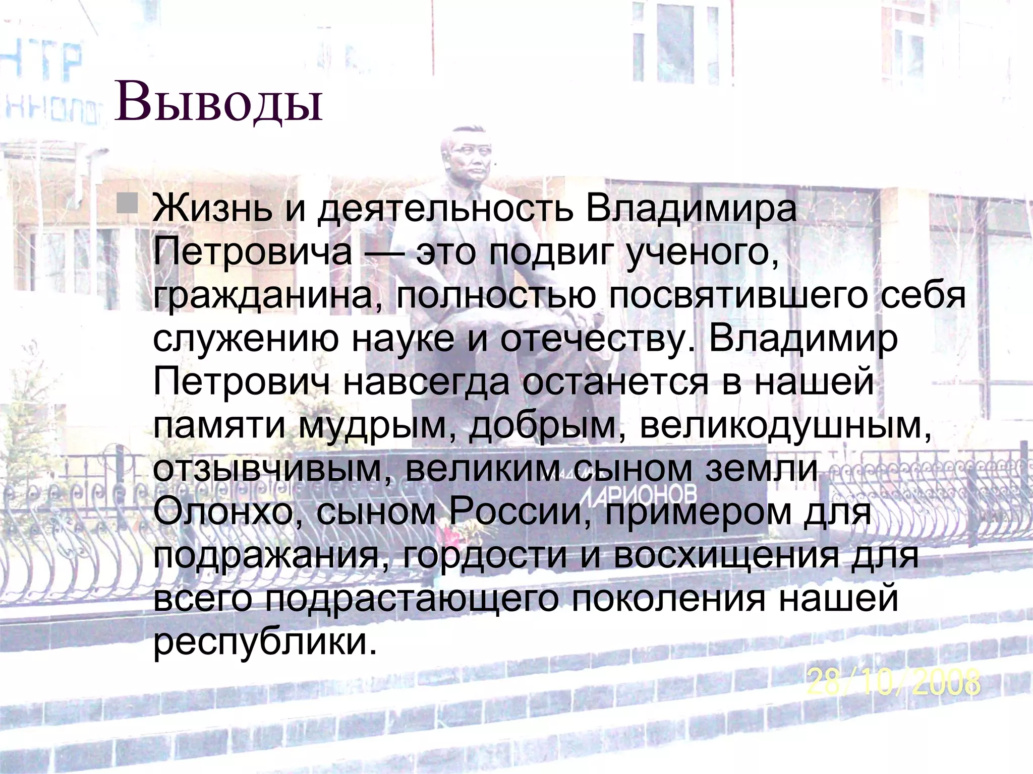 Выводы
 Жизнь и деятельность Владимира
Петровича — это подвиг ученого,
гражданина, полностью посвятившего себя
служению науке и отечеству. Владимир
Петрович навсегда останется в нашей
памяти мудрым, добрым, великодушным,
отзывчивым, великим сыном земли
Олонхо, сыном России, примером для
подражания, гордости и восхищения для
всего подрастающего поколения нашей
республики.
 