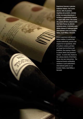 Esperienza francese e genuina
tradizione italiana. Una cucina
sincera, fatta di passione,
rispettosa dei prodotti, orientata
al Sud, ma senza dimenticare il
territorio, la gastronomia classica
e i sapori delle nonne. Una cucina
che, grazie all’estro culinario dello
Chef Dario Ranza, ha ottenuto
numerosi premi. Il ristorante vanta
ottime citazioni in autorevoli guide
internazionali come Les Grandes
Tables, Gault Millau e Veronelli.

French experience and genuine
Italian tradition. A cuisine that
reveals authenticity, passion and
respect for its ingredients, hints
of southern cookery, yet does
not forget local territories and
traditions, thus paying a tribute
to classic dishes and grandma’s
recipes. A cuisine that, thanks to
the culinary talents of Chef Dario
Ranza, has won many prizes. The
restaurant boasts outstanding
mentions in such authoritative
international guides as Les
Grandes Tables, Gault Millau e
Veronelli.
 