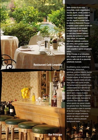 Nella cornice di una vista
                           mozzafiato, arredi elegantissimi,
                           stucchi, dipinti, cimeli, camini in
                           marmo, mobili d’epoca e tappeti
                           orientali. Tavoli apparecchiati
                           con lini, argenti e cristalli fanno
                           da sfondo al Ristorante Principe
                           Leopoldo a pasti sublimi serviti con
                           una selezione di vini pregiati.
                           L’angolo segreto del Principe:
                           un’oasi dove regnano calma e
                           silenzio, tra i profumi e i suoni
                           della natura. Un ambiente
                           informale, dedicato a pietanze
                           più veloci, dove gustare sapori
                           semplici, ma veri. Il Ristorante
                           Café Leopoldo è aperto nel periodo
                           estivo.
                           Al Bar Principe, in un’atmosfera
                           chic, vengono serviti drink di ogni
                           genere, sulle note di un piacevole
                           sottofondo musicale.
Restaurant Café Leopoldo
                           Breathtaking views, sumptuous
                           furnishings, plasterwork,
                           paintings, precious objects, marble
                           fireplaces, antique furniture and
                           oriental carpets. At the Restaurant
                           Principe Leopoldo tables set with
                           linen, silver and crystal provide
                           the background to exquisite meals
                           complemented by a selection of
                           prestigious wines. The Principe’s
                           secret spot: a haven of peace
                           and quiet, surrounded by nature’s
                           scents and sounds. Dedicated to
                           speedier, more informal meals
                           where guests can savour simple,
                           but genuine food. The Restaurant
                           Café Leopoldo is open in summer.
                           At the Bar Lounge Principe, in a
                           relaxed but elegant ambiance,
                           guests can enjoy a wide range
                           of drinks, lulled by pleasant
                           background music.




            Bar Principe
 