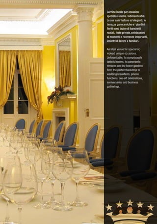 Cornice ideale per occasioni
speciali e uniche. Indimenticabili.
Le sue sale fastose ed eleganti, le
terrazze panoramiche e i giardini
fioriti sono teatro di banchetti
nuziali, feste private, celebrazioni
di momenti e ricorrenze importanti,
incontri di lavoro e familiari.

An ideal venue for special or,
indeed, unique occasions.
Unforgettable. Its sumptuously
tasteful rooms, its panoramic
terraces and its flower gardens
form the perfect backdrop to
wedding breakfasts, private
functions, one-off celebrations,
anniversaries and business
gatherings.
 