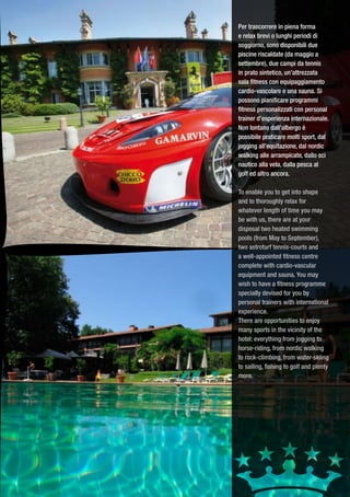 Per trascorrere in piena forma
e relax brevi o lunghi periodi di
soggiorno, sono disponibili due
piscine riscaldate (da maggio a
settembre), due campi da tennis
in prato sintetico, un’attrezzata
sala fitness con equipaggiamento
cardio-vascolare e una sauna. Si
possono pianificare programmi
fitness personalizzati con personal
trainer d’esperienza internazionale.
Non lontano dall’albergo è
possibile praticare molti sport, dal
jogging all’equitazione, dal nordic
walking alle arrampicate, dallo sci
nautico alla vela, dalla pesca al
golf ed altro ancora.

To enable you to get into shape
and to thoroughly relax for
whatever length of time you may
be with us, there are at your
disposal two heated swimming
pools (from May to September),
two astroturf tennis-courts and
a well-appointed fitness centre
complete with cardio-vascular
equipment and sauna. You may
wish to have a fitness programme
specially devised for you by
personal trainers with international
experience.
There are opportunities to enjoy
many sports in the vicinity of the
hotel: everything from jogging to
horse-riding, from nordic walking
to rock-climbing, from water-skiing
to sailing, fishing to golf and plenty
more.
 