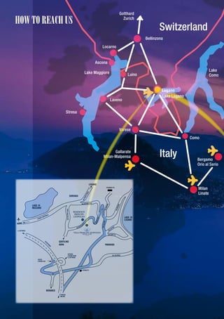 Gotthard

hOw tO REAch US                             Zurich

                                                               Switzerland
                                                       Bellinzona
                               Locarno


                           Ascona
                                                                                          Lake
                      Lake Maggiore            Luino                                      Como


                                                                Lugano
                                                                Lake Lugano
                                      Laveno

             Stresa



                                          Varese
                                                                              Como


                                     Gallarate
                               Milan-Malpensa                  Italy             Bergamo
                                                                                 Orio al Serio




                                                                                 Milan
                                                                                 Linate
 