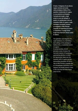 Il fasto e l’eleganza di una dimora
regale, immersa nel verde,
sulla prestigiosa Collina d’Oro,
quartiere residenziale di Lugano.
La sua posizione privilegiata,
l’armonia dei luoghi e degli
arredi, la cura dei dettagli, la
quiete e la spettacolare vista sul
romantico Golfo di Lugano e sulle
montagne circostanti rendono
un soggiorno a Villa Principe
Leopoldo un’esperienza da vivere
e condividere. In quegli stessi
luoghi dove Hermann Hesse scelse
di abitare.

The splendour and elegance of a
regal residence, in a marvellous
lush setting, on the prestigious
Collina d’Oro, a residential district
in Lugano.
Its prized position, the all
pervasive sense of peace, the
harmonic balance of furnishings,
painstaking attention to detail,
the spectacular views over the
romantic Gulf of Lugano and the
surrounding mountains all turn a
stay at Villa Principe Leopoldo into
an unforgettable experience to be
enjoyed, and ideally shared. It was
in this area that Hermann Hesse
chose to live.
 