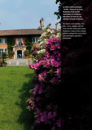 Lo storico edificio principale
- la Villa - forma con la vicina
Residenza, di più recente
costruzione, un complesso
alberghiero di lusso tra i più
raffinati e rinomati in Svizzera.

The historic main building - the
Villa - forms, together with the
more recently constructed nearby
Residence, a luxury hotel complex
which is amongst the most refined
and most highly regarded in
Switzerland.
 