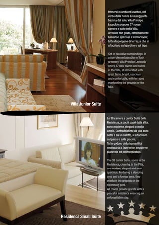 Immersi in ambienti ovattati, nel
                          verde della natura lussureggiante
                          baciata dal sole, Villa Principe
                          Leopoldo propone 37 nuove
                          camere e suite nella Villa,
                          arredate con gusto, estremamente
                          luminose, spaziose e confortevoli;
                          tutte dispongono di terrazze che si
                          affacciano sul giardino o sul lago.

                          Set in exclusive surroundings, in
                          a sun-blessed paradise of lush
                          greenery, Villa Principe Leopoldo
                          offers 37 new rooms and suites
                          in the Villa, all decorated with
                          great taste, bright, spacious
                          and comfortable, with terraces
                          overlooking the grounds or the
                          lake.




     Villa Junior Suite


                          Le 38 camere e Junior Suite della
                          Residenza, a pochi passi dalla Villa,
                          sono moderne, eleganti e molto
                          ampie. Contraddistinte da una zona
                          notte e da un salotto, si affacciano
                          sul parco o sulla piscina.
                          Tutte godono della tranquillità
                          necessaria a favorire un soggiorno
                          piacevole ed indimenticabile.

                          The 38 Junior Suite rooms in the
                          Residence, close by to the Villa,
                          are modern, elegant and most
                          spacious. Featuring a sleeping
                          area and a lounge area, they
                          overlook the grounds or the
                          swimming pool.
                          All rooms provide guests with a
                          peaceful ambiance ensuring an
                          unforgettable stay.




Residence Small Suite
 