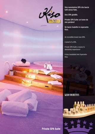 Una nuovissima SPA che lascia
                    tutti senza fiato.

                    Una SPA gioiello.

                    Private SPA Suite: un lusso da
         SPA        non perdere!

                    Un bacio tradotto in esperanto:
                    Kiso.


                    An incredible brand new SPA.

                    A jewel of a SPA.

                    Private SPA Suite: a luxury to
                    absolutely experience!

                    A kiss translated into Esperanto:
                    Kiso.




                    KISO cOSMEtIcS




Private SPA Suite
 