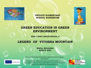 GREEN EDUCATION IN GREEN
ENVIRONMENT
2020-1-ES01-KA229-082342_4
LEGEND OF VITOSHA MOUNTAIN
SOFIA, BULGARIA
MARCH 2022
This project has been funded with support from the European
Commission.
This publication reflects the views only of the author, and the
Commission cannot be held responsible for any use which may be
made of the information contained therein.
PRIVATE ELEMENTARY
SCHOOL BANKERCHE
 