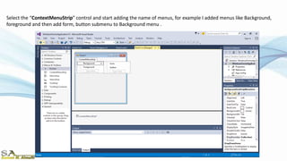 Select the “ContextMenuStrip” control and start adding the name of menus, for example I added menus like Background,
foreground and then add form, button submenu to Background menu .
 