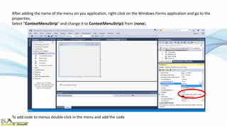 After adding the name of the menu on you application, right-click on the Windows Forms application and go to the
properties.
Select "ContextMenuStrip" and change it to ContextMenuStrip1 from (none).
To add code to menus double click in the menu and add the code
 