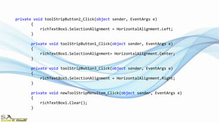 private void toolStripButton2_Click(object sender, EventArgs e)
{
richTextBox1.SelectionAlignment = HorizontalAlignment.Left;
}
private void toolStripButton1_Click(object sender, EventArgs e)
{
richTextBox1.SelectionAlignment= HorizontalAlignment.Center;
}
private void toolStripButton3_Click(object sender, EventArgs e)
{
richTextBox1.SelectionAlignment = HorizontalAlignment.Right;
}
private void newToolStripMenuItem_Click(object sender, EventArgs e)
{
richTextBox1.Clear();
}
 
