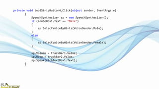 private void toolStripButton4_Click(object sender, EventArgs e)
{
SpeechSynthesizer sp = new SpeechSynthesizer();
if (comboBox1.Text == "Male")
{
sp.SelectVoiceByHints(VoiceGender.Male);
}
else
{
sp.SelectVoiceByHints(VoiceGender.Female);
}
sp.Volume = trackBar1.Value;
sp.Rate = trackBar2.Value;
sp.Speak(richTextBox1.Text);
}
 