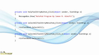private void helpToolStripButton_Click(object sender, EventArgs e)
{
MessageBox.Show("NotePad Program By Saman M. Almufti");
}
private void selectAllToolStripMenuItem_Click(object sender, EventArgs e)
{
richTextBox1.SelectAll();
}
private void selectAllToolStripMenuItem_Click_1(object sender, EventArgs e)
{
richTextBox1.SelectAll();
}
 
