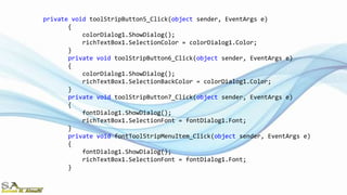 private void toolStripButton5_Click(object sender, EventArgs e)
{
colorDialog1.ShowDialog();
richTextBox1.SelectionColor = colorDialog1.Color;
}
private void toolStripButton6_Click(object sender, EventArgs e)
{
colorDialog1.ShowDialog();
richTextBox1.SelectionBackColor = colorDialog1.Color;
}
private void toolStripButton7_Click(object sender, EventArgs e)
{
fontDialog1.ShowDialog();
richTextBox1.SelectionFont = fontDialog1.Font;
}
private void fontToolStripMenuItem_Click(object sender, EventArgs e)
{
fontDialog1.ShowDialog();
richTextBox1.SelectionFont = fontDialog1.Font;
}
 