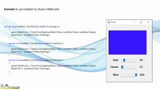 Example 1: use trackbar to chose a RGB color
private void trackBar2_Scroll(object sender, EventArgs e)
{
panel1.BackColor = Color.FromArgb(trackBar2.Value, trackBar3.Value, trackBar4.Value);
label4.Text = trackBar2.Value.ToString();
}
private void trackBar3_Scroll(object sender, EventArgs e)
{
panel1.BackColor = Color.FromArgb(trackBar2.Value, trackBar3.Value, trackBar4.Value);
label5.Text = trackBar3.Value.ToString();
}
private void trackBar4_Scroll(object sender, EventArgs e)
{
panel1.BackColor = Color.FromArgb(trackBar2.Value, trackBar3.Value, trackBar4.Value);
label6.Text = trackBar4.Value.ToString();
}
 